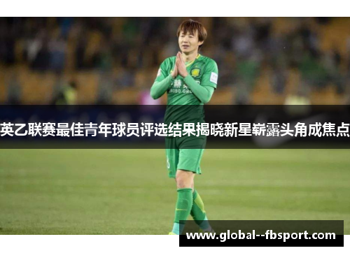 英乙联赛最佳青年球员评选结果揭晓新星崭露头角成焦点