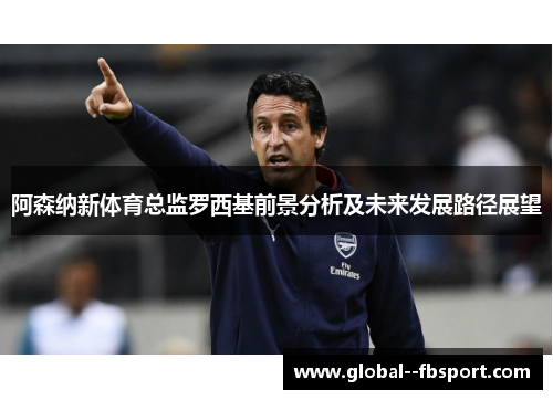 阿森纳新体育总监罗西基前景分析及未来发展路径展望 阿森纳新体育总监罗西基前景分析及未来发展路径展望