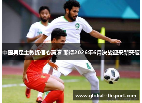 中国男足主教练信心满满 期待2026年6月决战迎来新突破 中国男足主教练信心满满 期待2026年6月决战迎来新突破