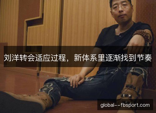 刘洋转会适应过程，新体系里逐渐找到节奏