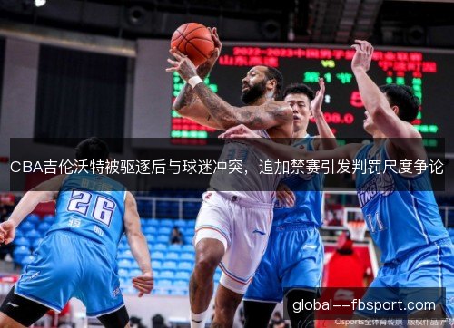 CBA吉伦沃特被驱逐后与球迷冲突，追加禁赛引发判罚尺度争论